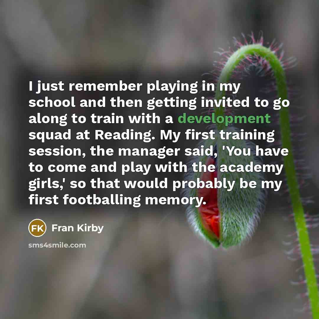 “I just remember playing in my school and then getting invited to go along to train with a development squad at Reading. My first training session, the manager said, 'You have to come and play with the academy girls,' so that would probably be my first footballing memory.” quote by Fran Kirby