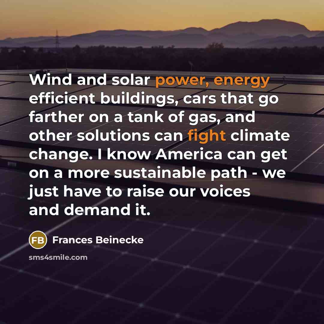 “Wind and solar power, energy efficient buildings, cars that go farther on a tank of gas, and other solutions can fight climate change. I know America can get on a more sustainable path - we just have to raise our voices and demand it.” quote by Frances Beinecke