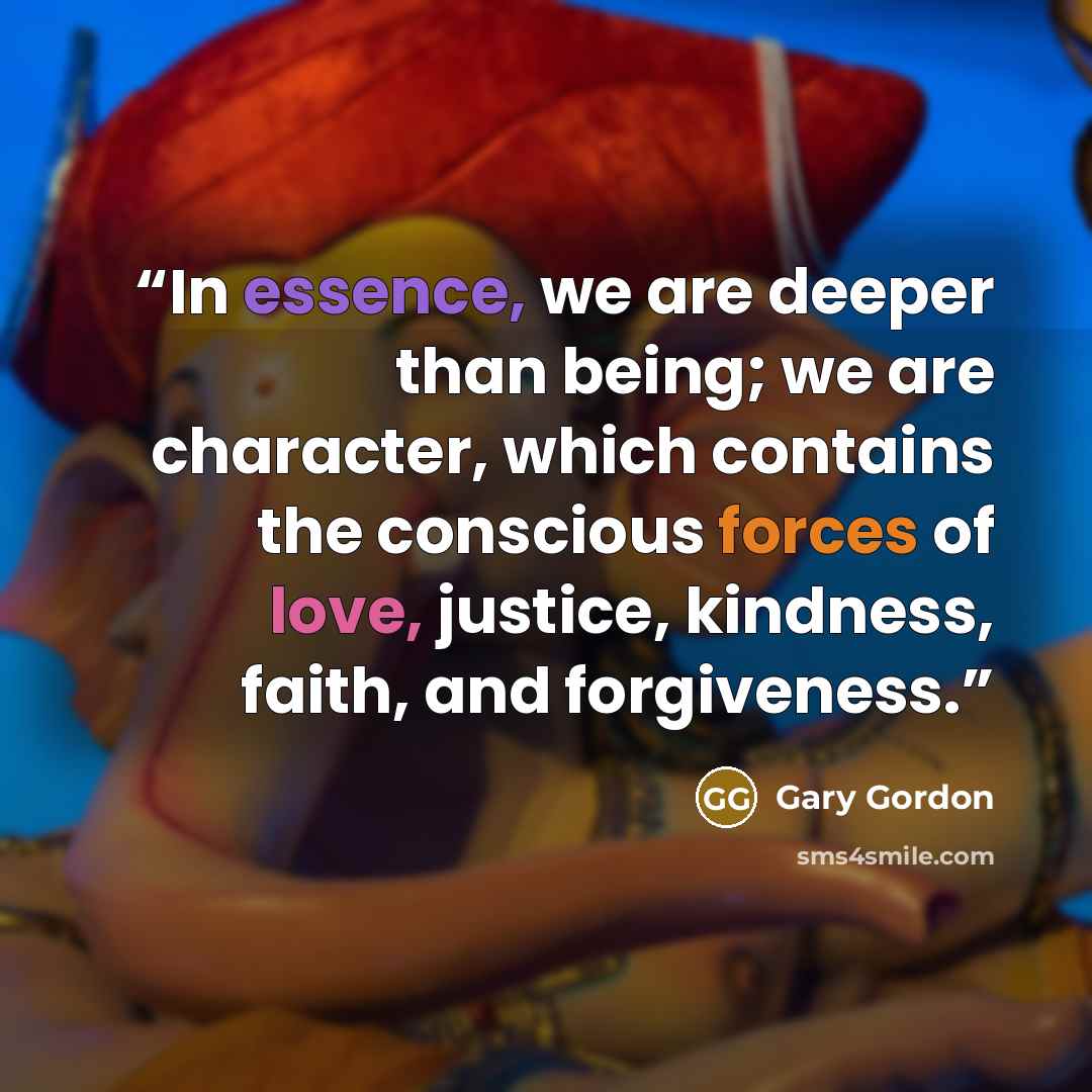 “In essence, we are deeper than being; we are character, which contains the conscious forces of love, justice, kindness, faith, and forgiveness.” quote by Gary Gordon