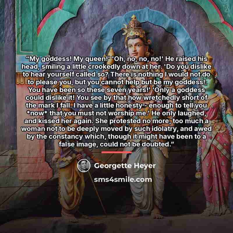 “My goddess! My queen!' 'Oh, no, no, no!' He raised his head, smiling a little crookedly down at her. 'Do you dislike to hear yourself called so? There is nothing I would not do to please you, but you cannot help but be my goddess! You have been so these seven years!' 'Only a goddess could dislike…” quote by Georgette Heyer