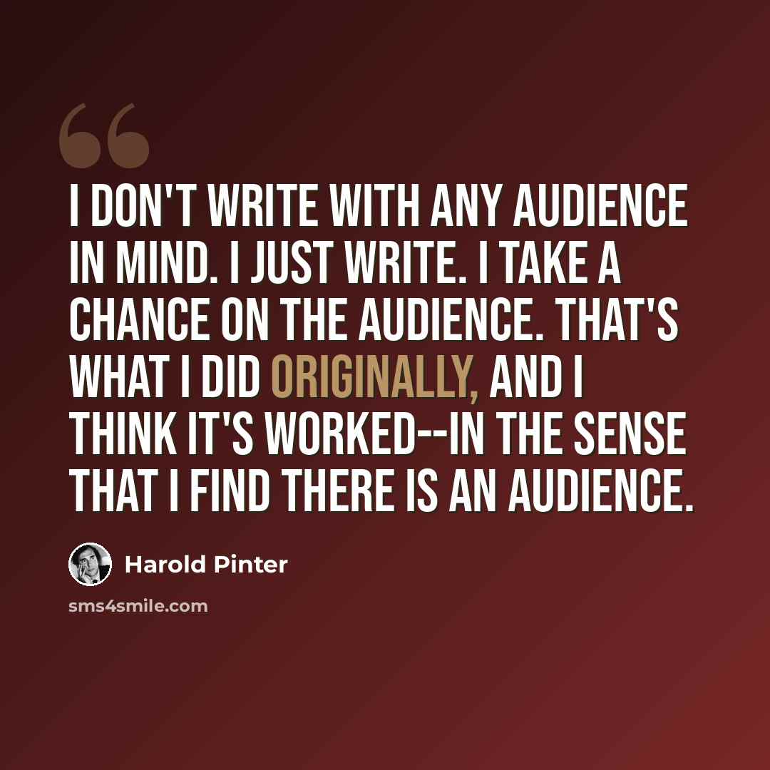 “I don't write with any audience in mind. I just write. I take a chance on the audience. That's what I did originally, and I think it's worked--in the sense that I find there is an audience.” quote by Harold Pinter