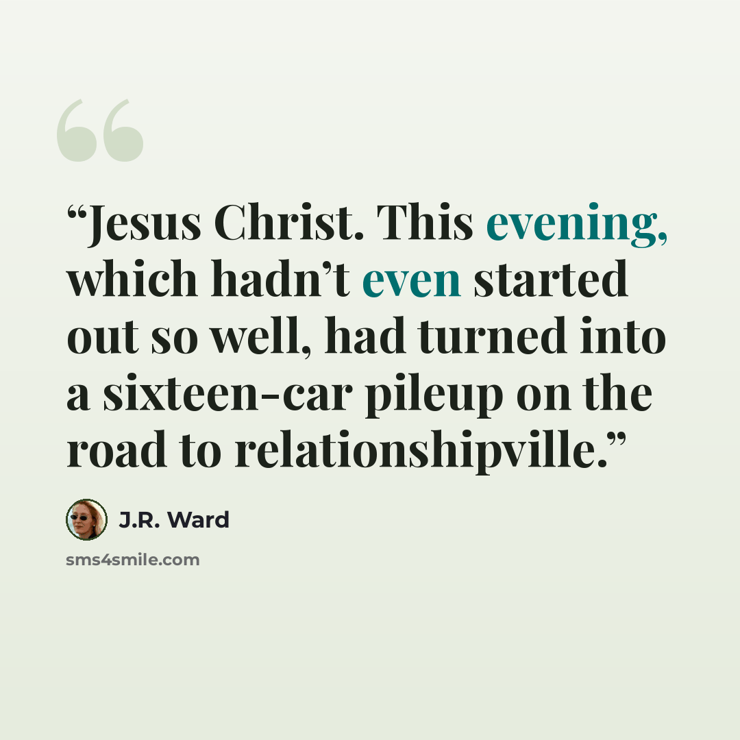 “Jesus Christ. This evening, which hadn’t even started out so well, had turned into a sixteen-car pileup on the road to relationshipville.” quote by J.R. Ward