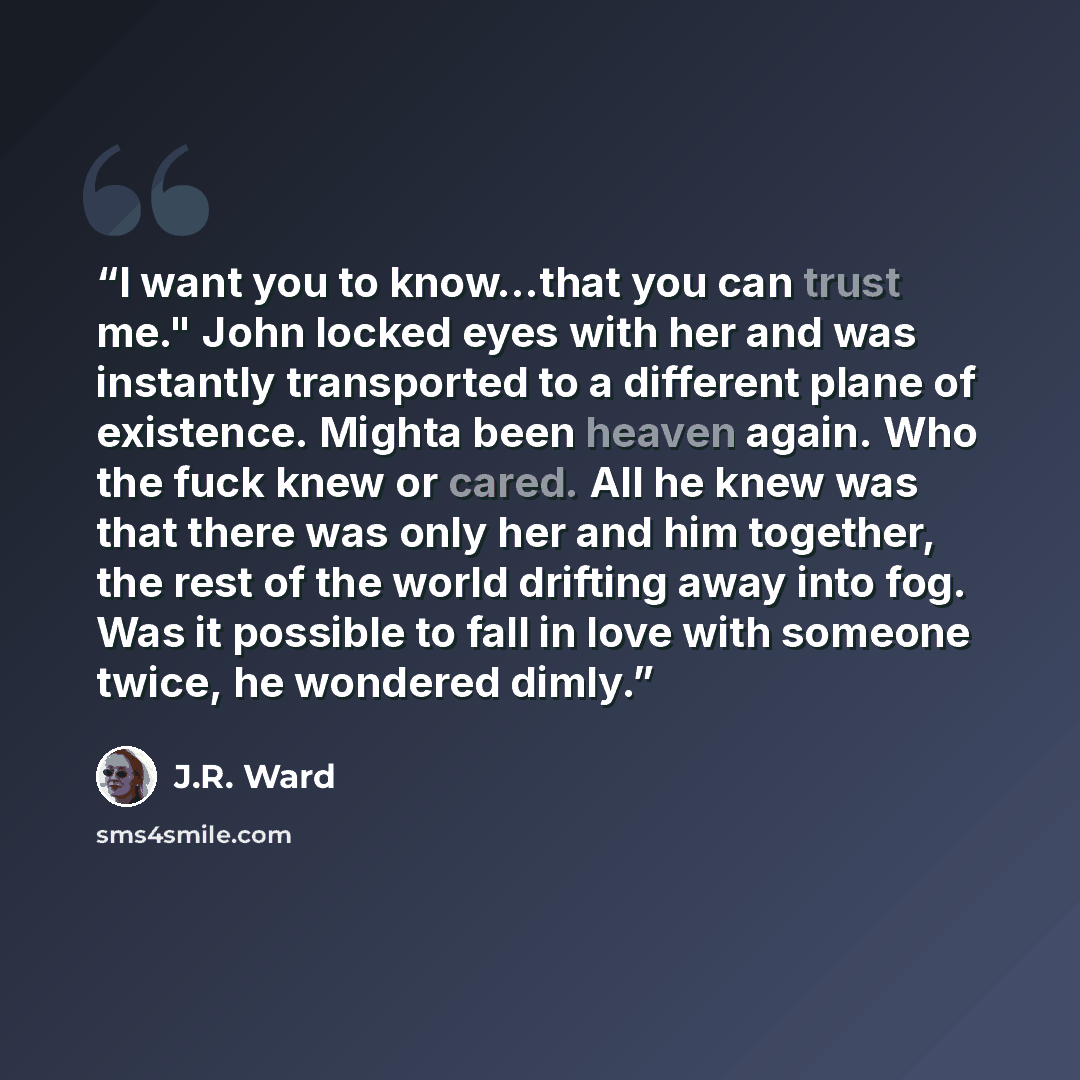 “I want you to know...that you can trust me." John locked eyes with her and was instantly transported to a different plane of existence. Mighta been heaven again. Who the fuck knew or cared. All he knew was that there was only her and him together, the rest of the world drifting away into fog. Was…” quote by J.R. Ward