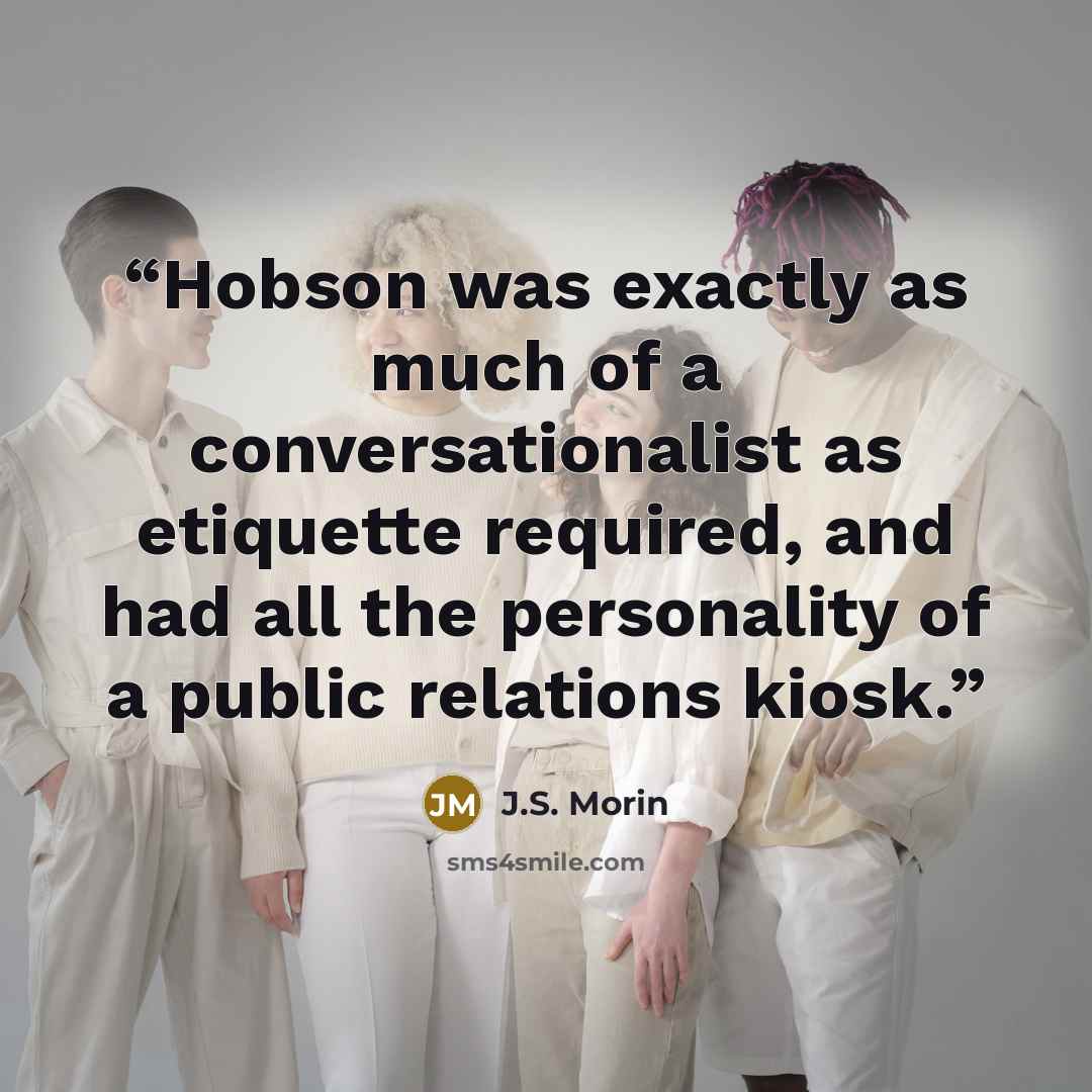 “Hobson was exactly as much of a conversationalist as etiquette required, and had all the personality of a public relations kiosk.” quote by J.S. Morin