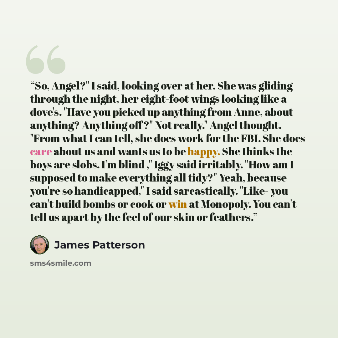 “So, Angel?" I said, looking over at her. She was gliding through the night, her eight-foot wings looking like a dove's. "Have you picked up anything from Anne, about anything? Anything off?" Not really." Angel thought. "From what I can tell, she does work for the FBI. She does care about us and…” quote by James Patterson