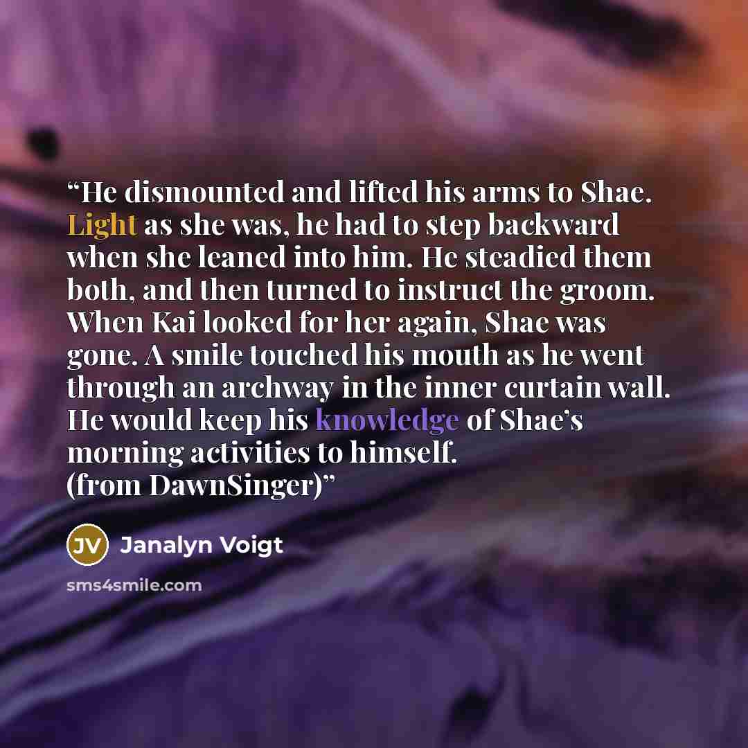 “He dismounted and lifted his arms to Shae. Light as she was, he had to step backward when she leaned into him. He steadied them both, and then turned to instruct the groom. When Kai looked for her again, Shae was gone. A smile touched his mouth as he went through an archway in the inner curtain…” quote by Janalyn Voigt