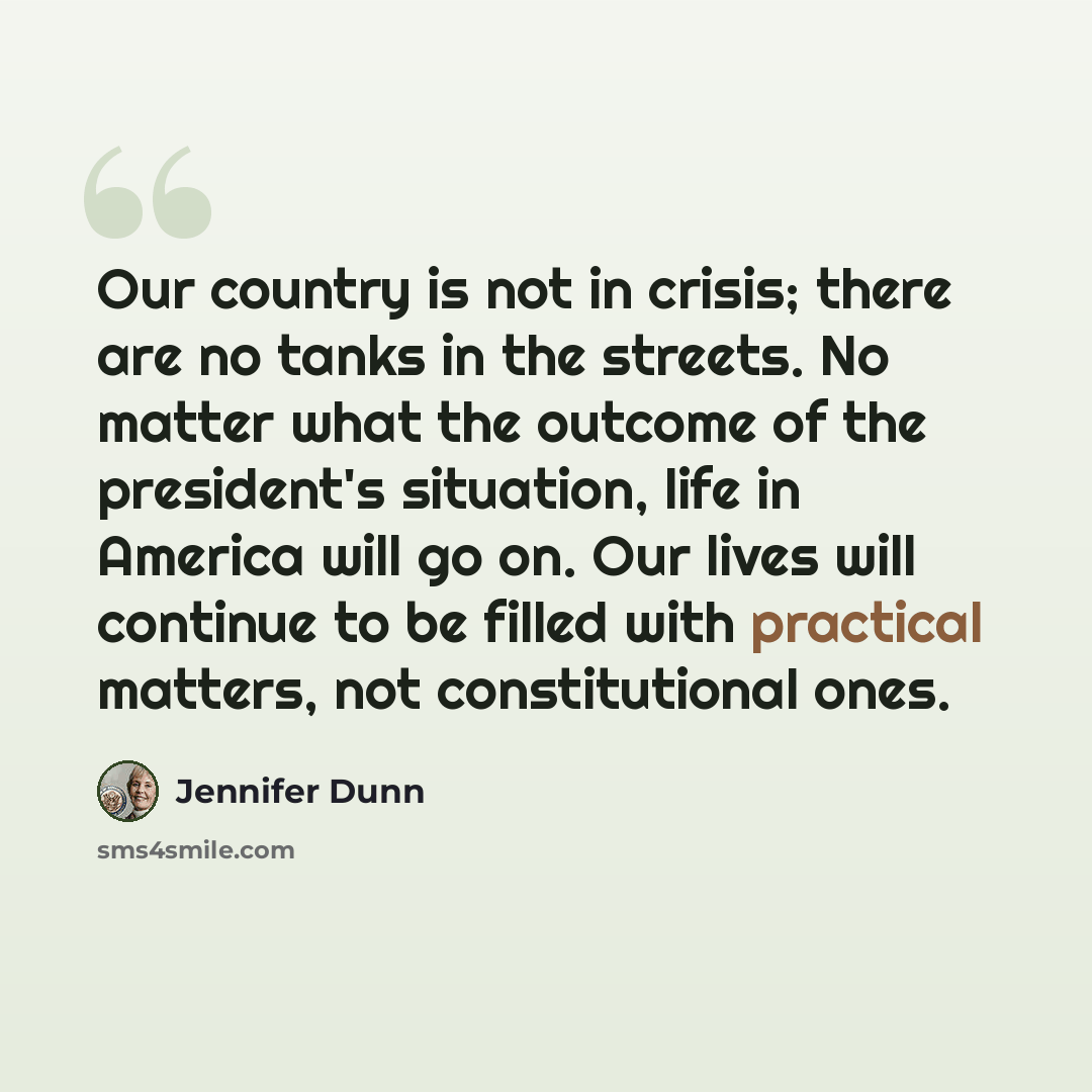 “Our country is not in crisis; there are no tanks in the streets. No matter what the outcome of the president's situation, life in America will go on. Our lives will continue to be filled with practical matters, not constitutional ones.” quote by Jennifer Dunn
