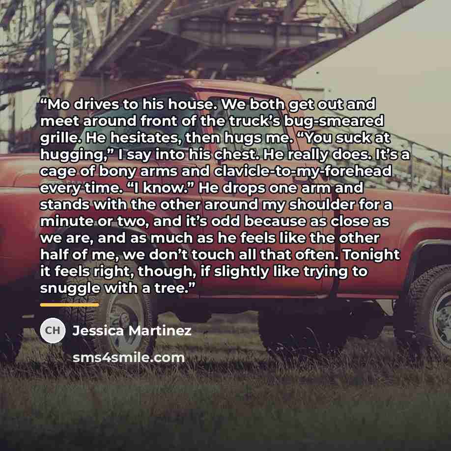 “Mo drives to his house. We both get out and meet around front of the truck’s bug-smeared grille. He hesitates, then hugs me. “You suck at hugging,” I say into his chest. He really does. It’s a cage of bony arms and clavicle-to-my-forehead every time. “I know.” He drops one arm and stands with the…” quote by Jessica Martinez