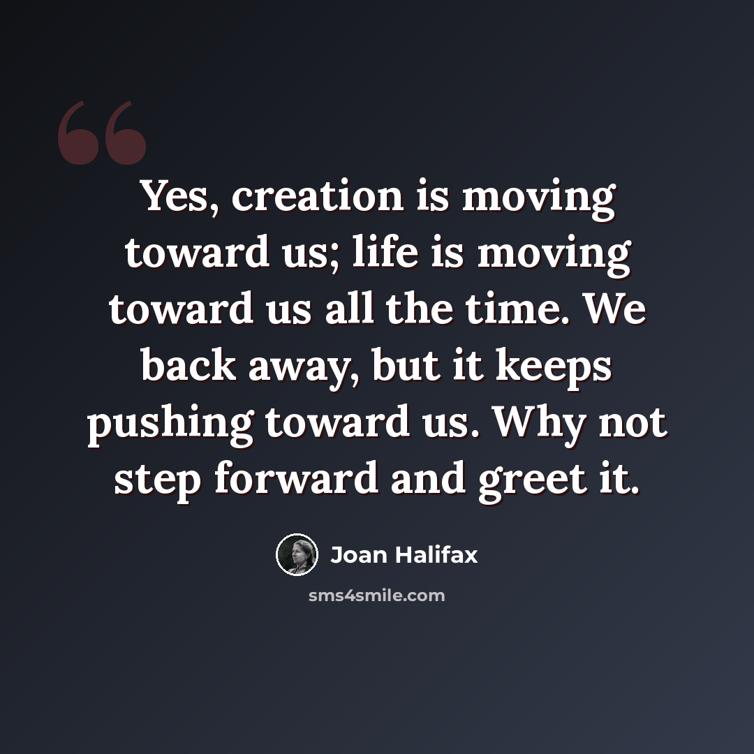 “Yes, creation is moving toward us; life is moving toward us all the time. We back away, but it keeps pushing toward us. Why not step forward and greet it.” quote by Joan Halifax