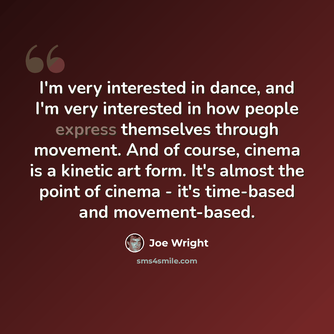 “I'm very interested in dance, and I'm very interested in how people express themselves through movement. And of course, cinema is a kinetic art form. It's almost the point of cinema - it's time-based and movement-based.” quote by Joe Wright