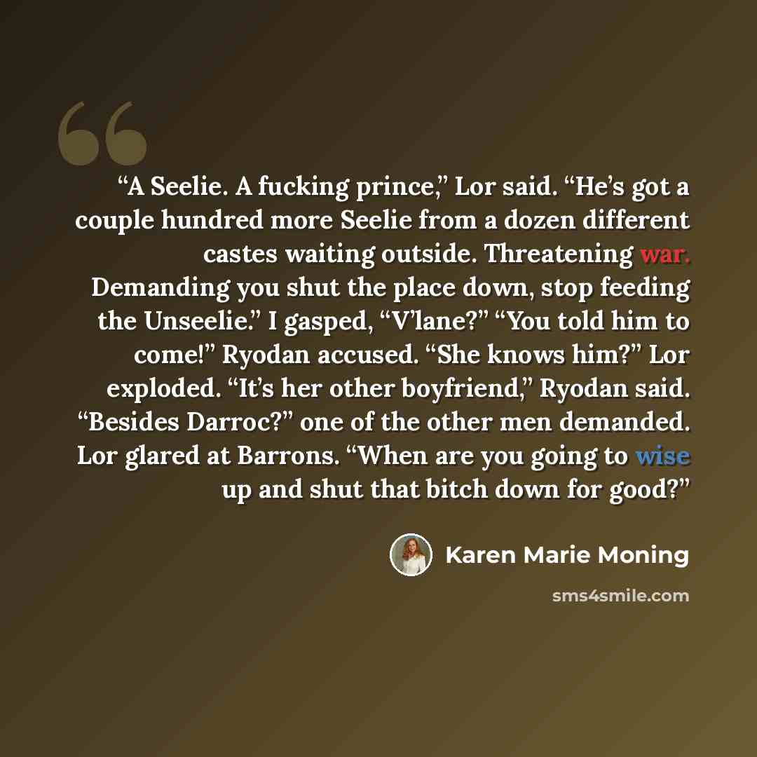 “A Seelie. A fucking prince,” Lor said. “He’s got a couple hundred more Seelie from a dozen different castes waiting outside. Threatening war. Demanding you shut the place down, stop feeding the Unseelie.” I gasped, “V’lane?” “You told him to come!” Ryodan accused. “She knows him?” Lor exploded…” quote by Karen Marie Moning