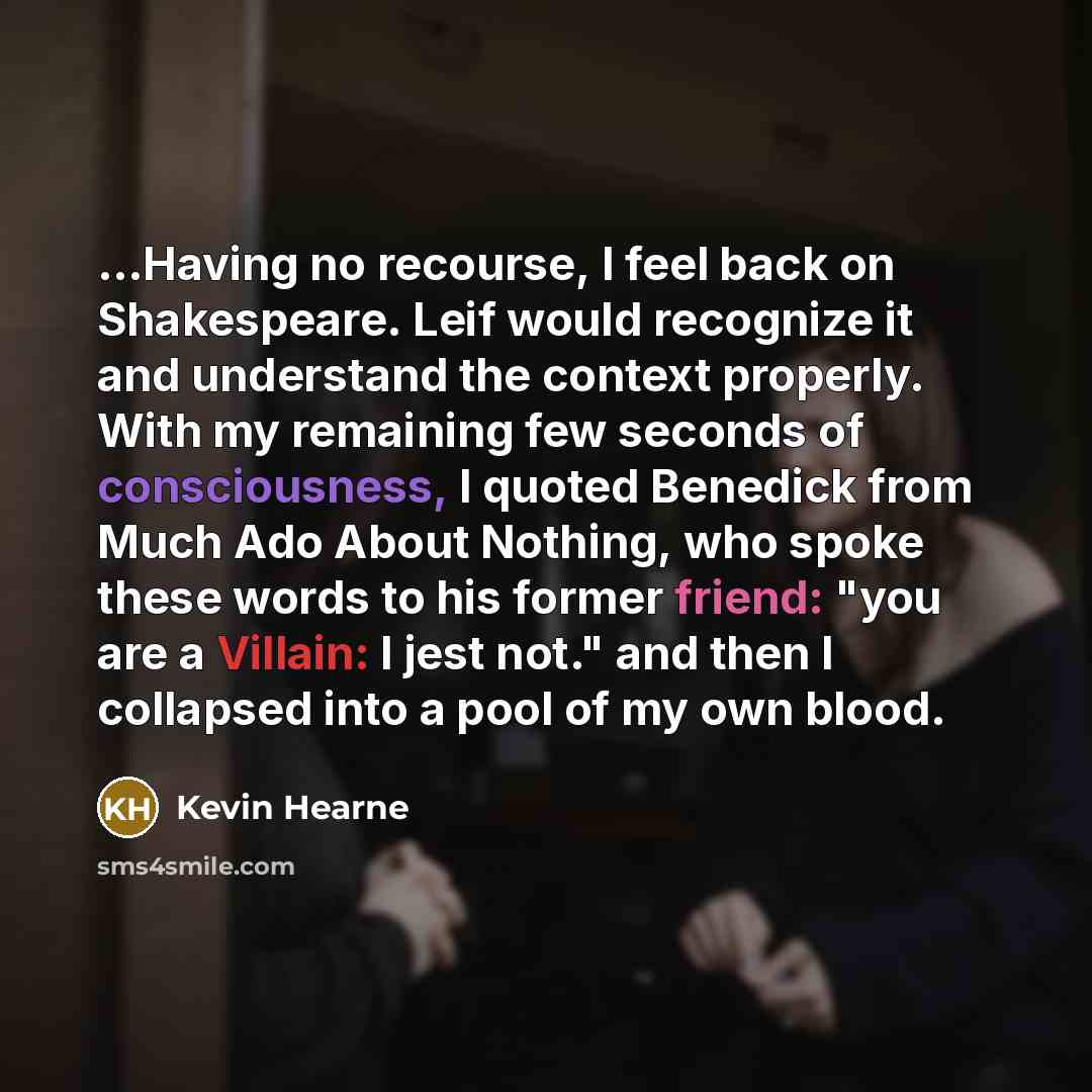 “...Having no recourse, I feel back on Shakespeare. Leif would recognize it and understand the context properly. With my remaining few seconds of consciousness, I quoted Benedick from Much Ado About Nothing, who spoke these words to his former friend: "you are a Villain: I jest not." and then I…” quote by Kevin Hearne