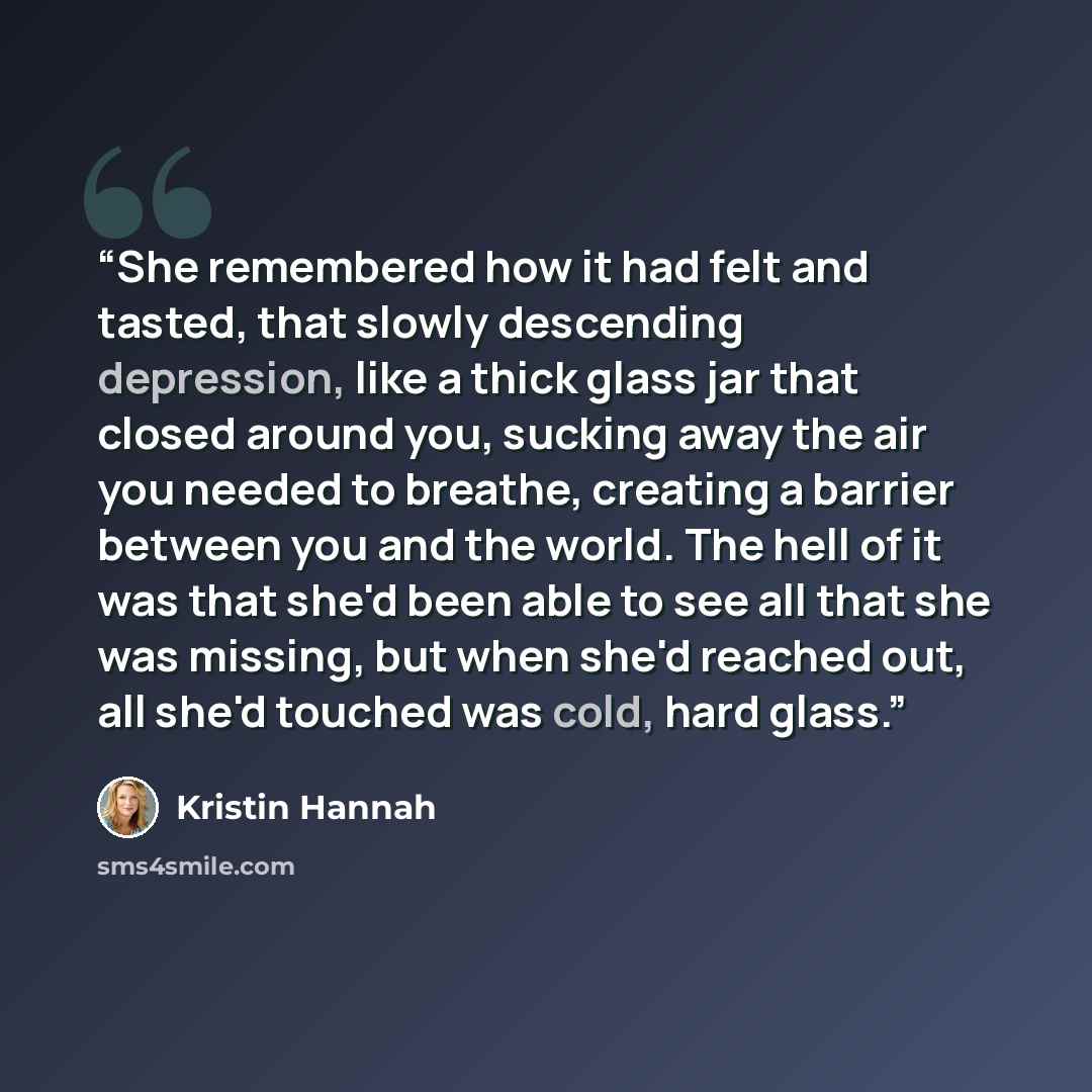 “She remembered how it had felt and tasted, that slowly descending depression, like a thick glass jar that closed around you, sucking away the air you needed to breathe, creating a barrier between you and the world. The hell of it was that she'd been able to see all that she was missing, but when…” quote by Kristin Hannah