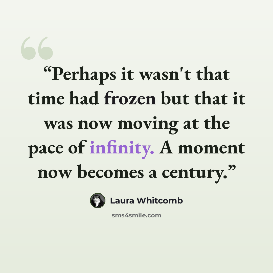 “Perhaps it wasn't that time had frozen but that it was now moving at the pace of infinity. A moment now becomes a century.” quote by Laura Whitcomb