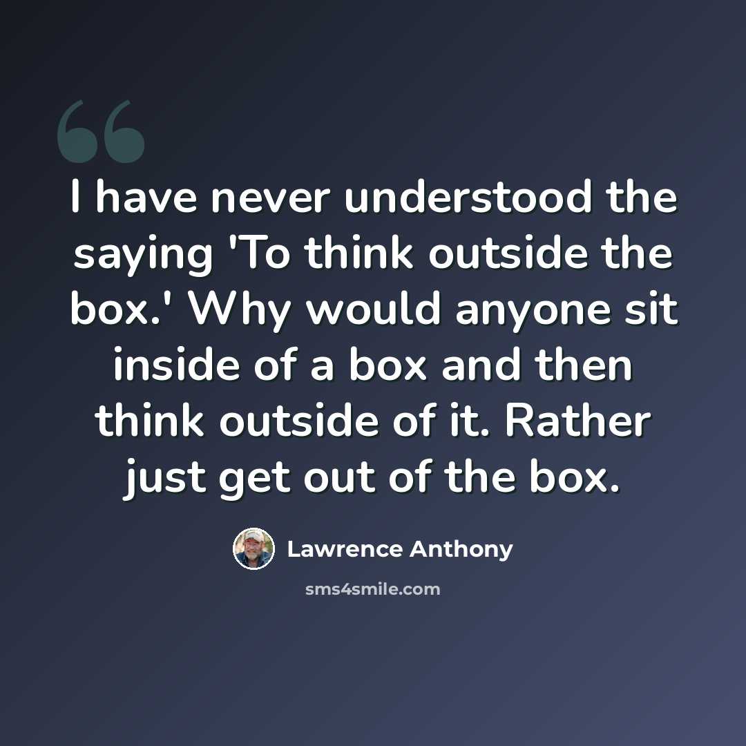 “I have never understood the saying 'To think outside the box.' Why would anyone sit inside of a box and then think outside of it. Rather just get out of the box.” quote by Lawrence Anthony