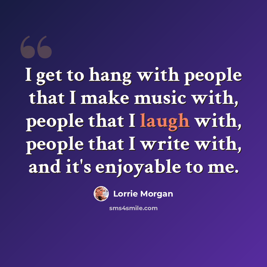 “I get to hang with people that I make music with, people that I laugh with, people that I write with, and it's enjoyable to me.” quote by Lorrie Morgan