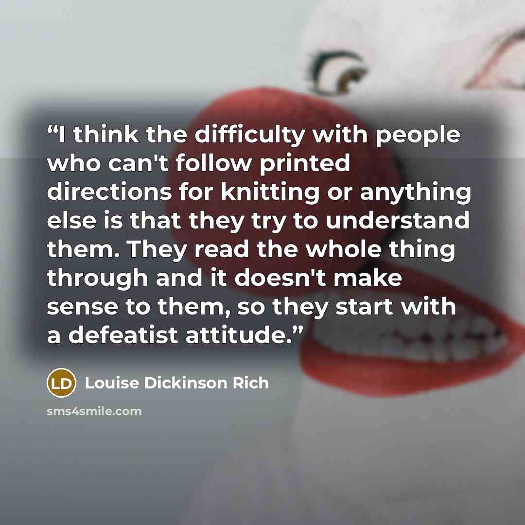 “I think the difficulty with people who can't follow printed directions for knitting or anything else is that they try to understand them. They read the whole thing through and it doesn't make sense to them, so they start with a defeatist attitude.” quote by Louise Dickinson Rich
