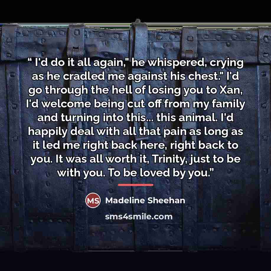 “I'd do it all again," he whispered, crying as he cradled me against his chest." I'd go through the hell of losing you to Xan, I'd welcome being cut off from my family and turning into this... this animal. I'd happily deal with all that pain as long as it led me right back here, right back to you…” quote by Madeline Sheehan