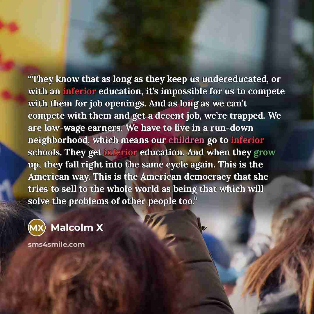 “They know that as long as they keep us undereducated, or with an inferior education, it’s impossible for us to compete with them for job openings. And as long as we can’t compete with them and get a decent job, we’re trapped. We are low-wage earners. We have to live in a run-down neighborhood…” quote by Malcolm X