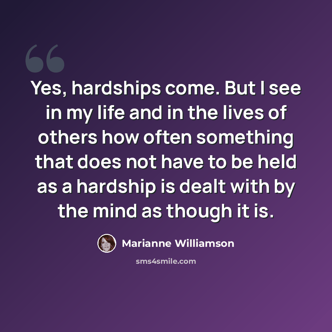 “Yes, hardships come. But I see in my life and in the lives of others how often something that does not have to be held as a hardship is dealt with by the mind as though it is.” quote by Marianne Williamson