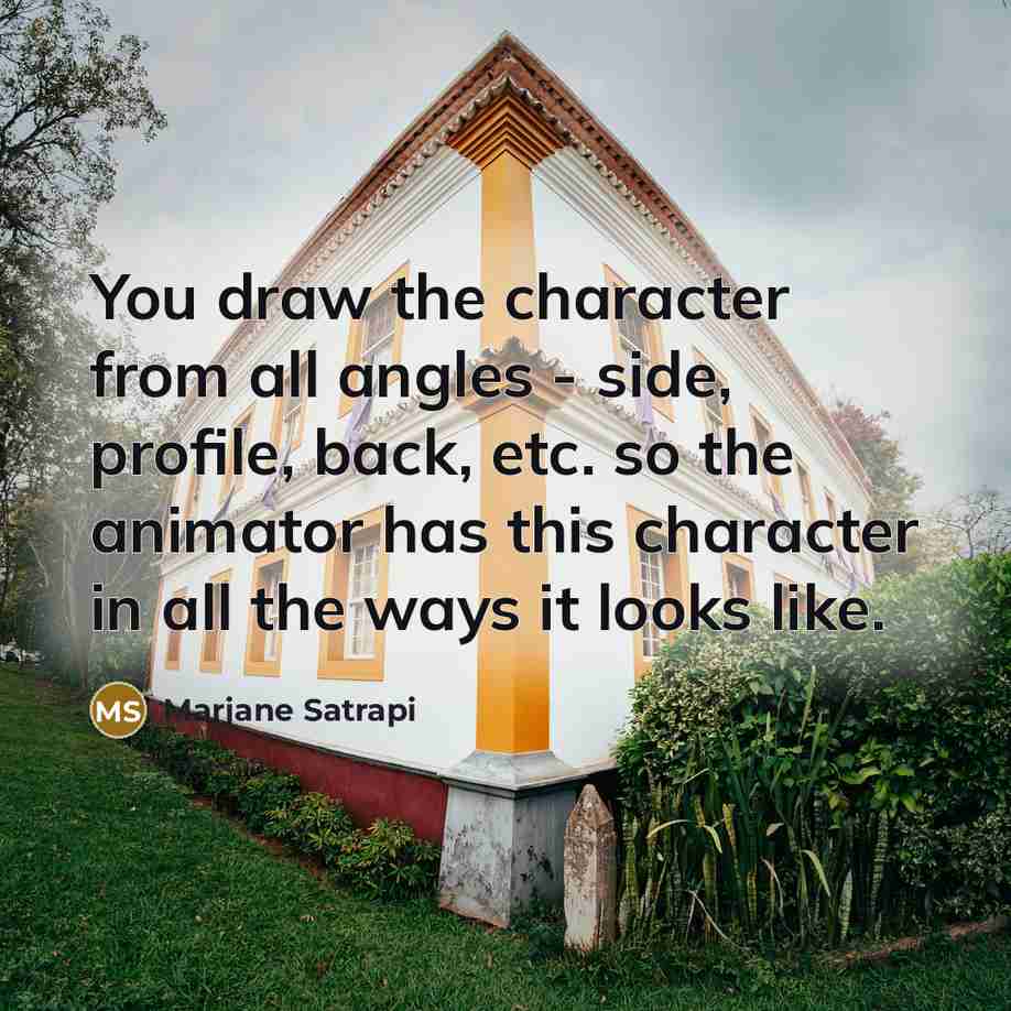 “You draw the character from all angles - side, profile, back, etc. so the animator has this character in all the ways it looks like.” quote by Marjane Satrapi