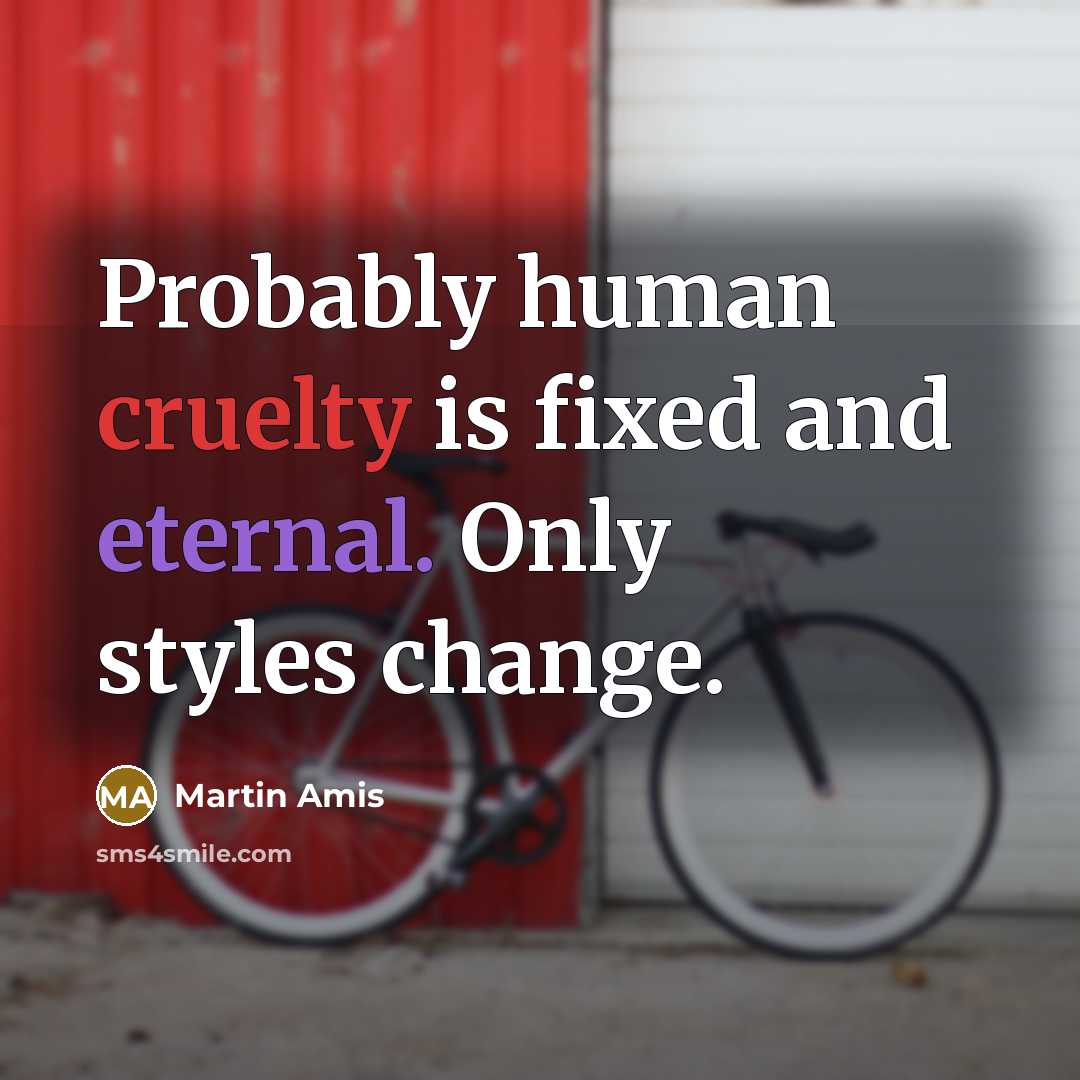 “Probably human cruelty is fixed and eternal. Only styles change.” quote by Martin Amis