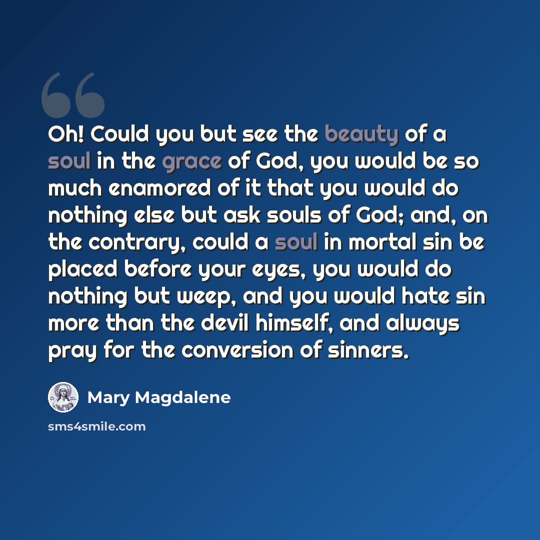 “Oh! Could you but see the beauty of a soul in the grace of God, you would be so much enamored of it that you would do nothing else but ask souls of God; and, on the contrary, could a soul in mortal sin be placed before your eyes, you would do nothing but weep, and you would hate sin more than the…” quote by Mary Magdalene