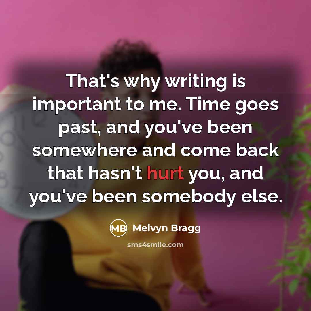 “That's why writing is important to me. Time goes past, and you've been somewhere and come back that hasn't hurt you, and you've been somebody else.” quote by Melvyn Bragg