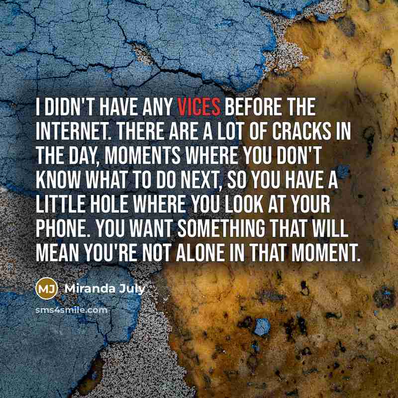 “I didn't have any vices before the Internet. There are a lot of cracks in the day, moments where you don't know what to do next, so you have a little hole where you look at your phone. You want something that will mean you're not alone in that moment.” quote by Miranda July