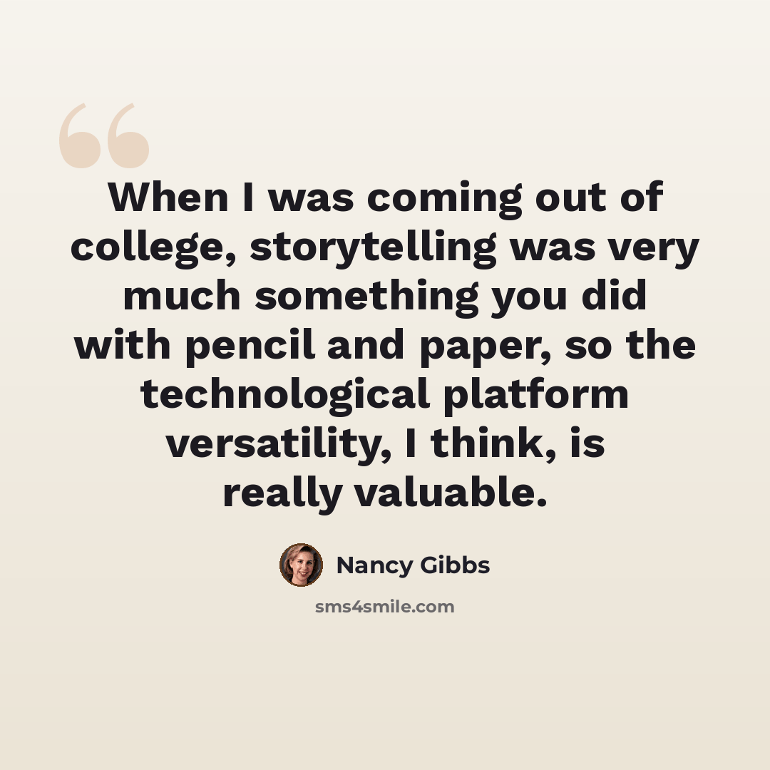 “When I was coming out of college, storytelling was very much something you did with pencil and paper, so the technological platform versatility, I think, is really valuable.” quote by Nancy Gibbs