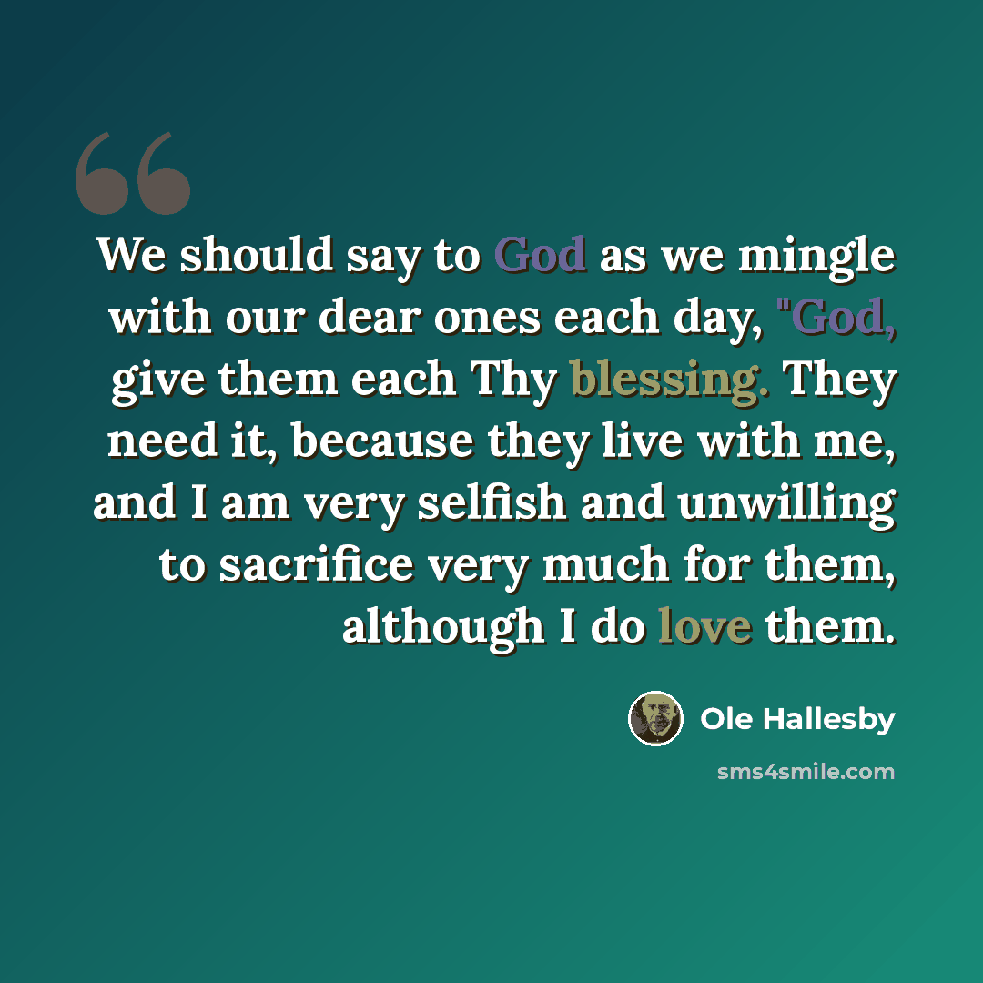 “We should say to God as we mingle with our dear ones each day, "God, give them each Thy blessing. They need it, because they live with me, and I am very selfish and unwilling to sacrifice very much for them, although I do love them.” quote by Ole Hallesby