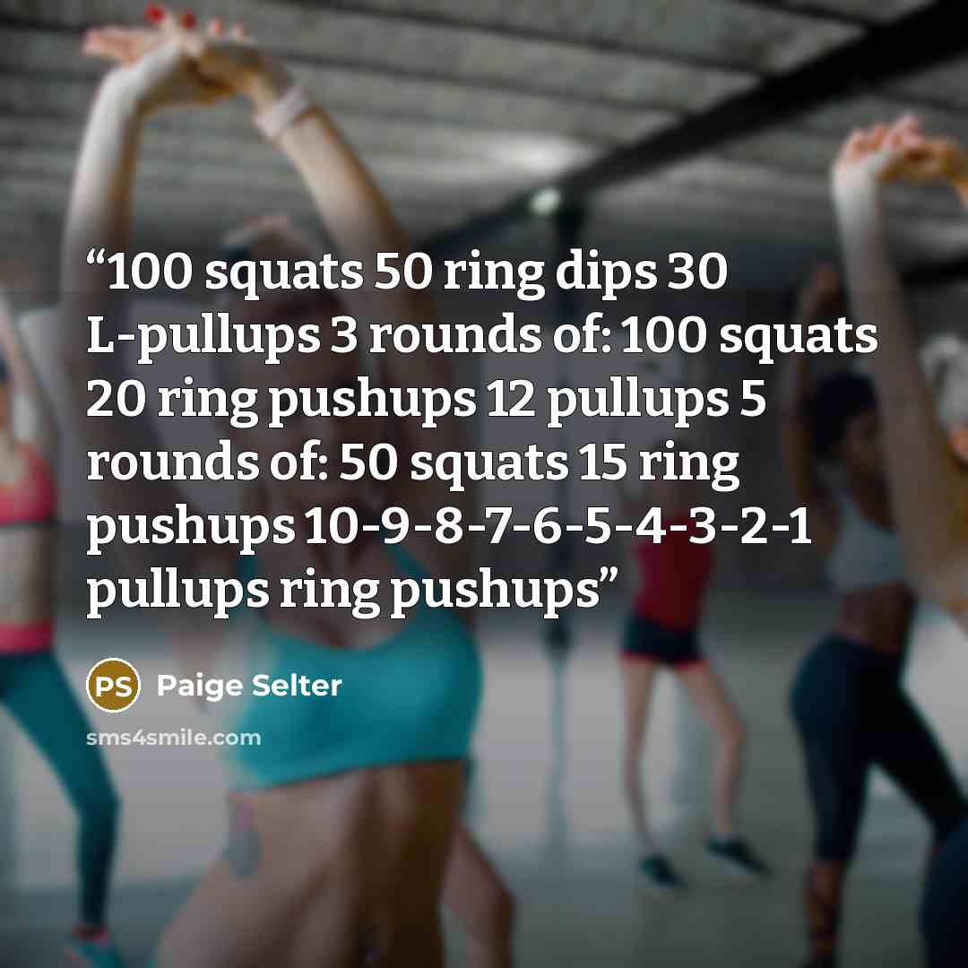 “100 squats 50 ring dips 30 L-pullups 3 rounds of: 100 squats 20 ring pushups 12 pullups 5 rounds of: 50 squats 15 ring pushups 10-9-8-7-6-5-4-3-2-1 pullups ring pushups” quote by Paige Selter