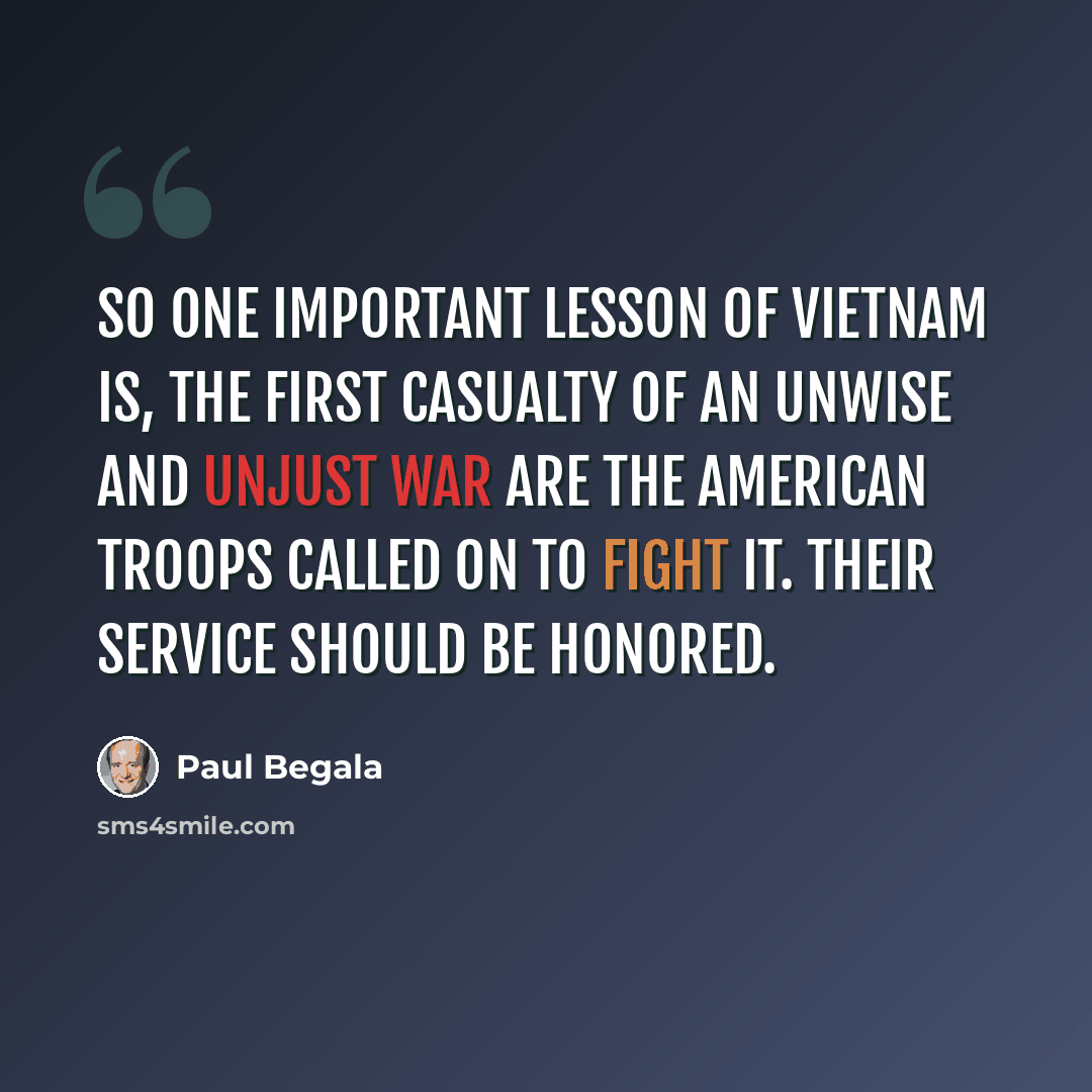 “So one important lesson of Vietnam is, the first casualty of an unwise and unjust war are the American troops called on to fight it. Their service should be honored.” quote by Paul Begala