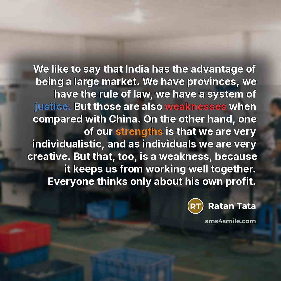 “We like to say that India has the advantage of being a large market. We have provinces, we have the rule of law, we have a system of justice. But those are also weaknesses when compared with China. On the other hand, one of our strengths is that we are very individualistic, and as individuals we…” quote by Ratan Tata