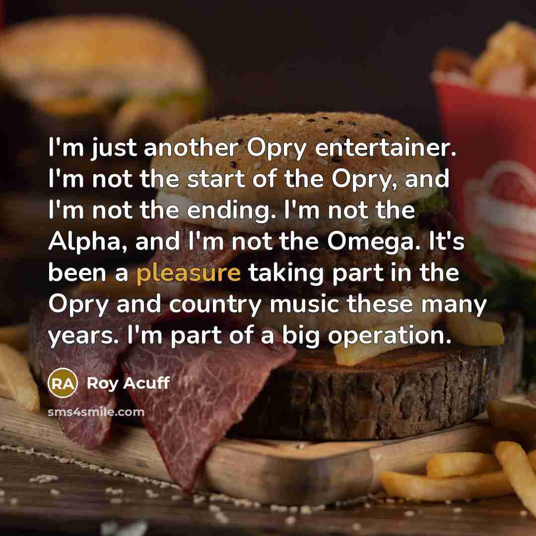 “I'm just another Opry entertainer. I'm not the start of the Opry, and I'm not the ending. I'm not the Alpha, and I'm not the Omega. It's been a pleasure taking part in the Opry and country music these many years. I'm part of a big operation.” quote by Roy Acuff