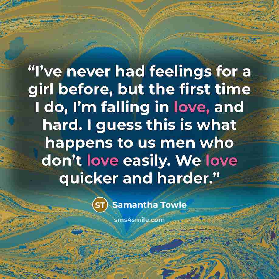 “I’ve never had feelings for a girl before, but the first time I do, I’m falling in love, and hard. I guess this is what happens to us men who don’t love easily. We love quicker and harder.” quote by Samantha Towle