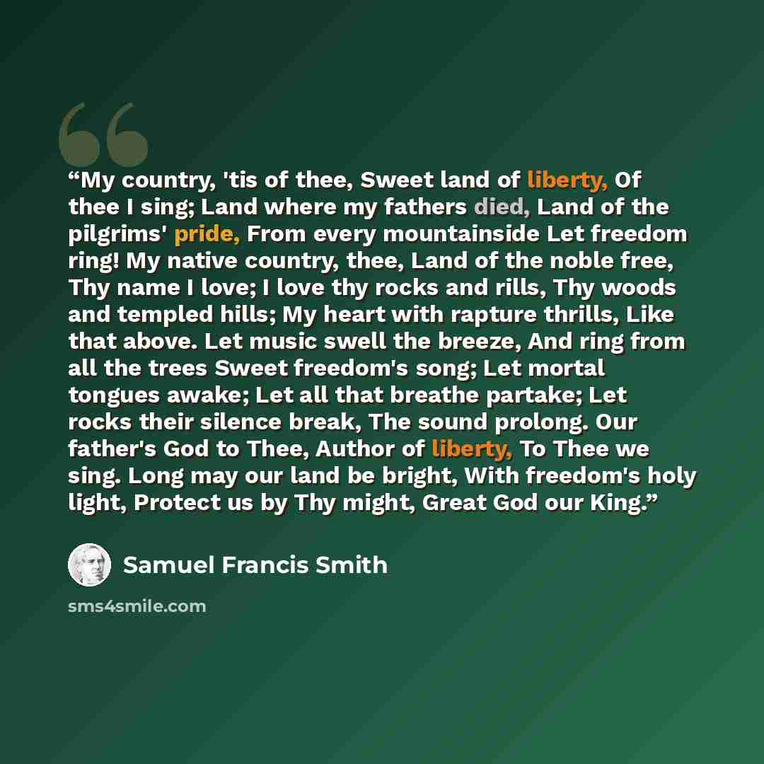 “My country, 'tis of thee, Sweet land of liberty, Of thee I sing; Land where my fathers died, Land of the pilgrims' pride, From every mountainside Let freedom ring! My native country, thee, Land of the noble free, Thy name I love; I love thy rocks and rills, Thy woods and templed hills; My heart…” quote by Samuel Francis Smith