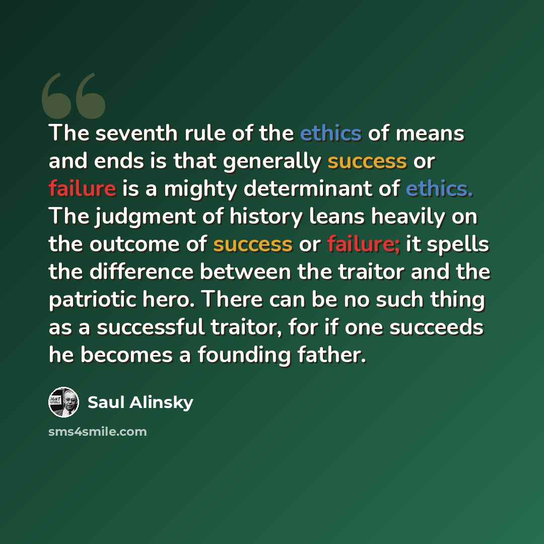 “The seventh rule of the ethics of means and ends is that generally success or failure is a mighty determinant of ethics. The judgment of history leans heavily on the outcome of success or failure; it spells the difference between the traitor and the patriotic hero. There can be no such thing as a…” quote by Saul Alinsky