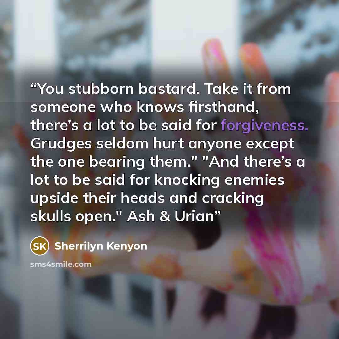 “You stubborn bastard. Take it from someone who knows firsthand, there’s a lot to be said for forgiveness. Grudges seldom hurt anyone except the one bearing them." "And there’s a lot to be said for knocking enemies upside their heads and cracking skulls open." Ash & Urian” quote by Sherrilyn Kenyon