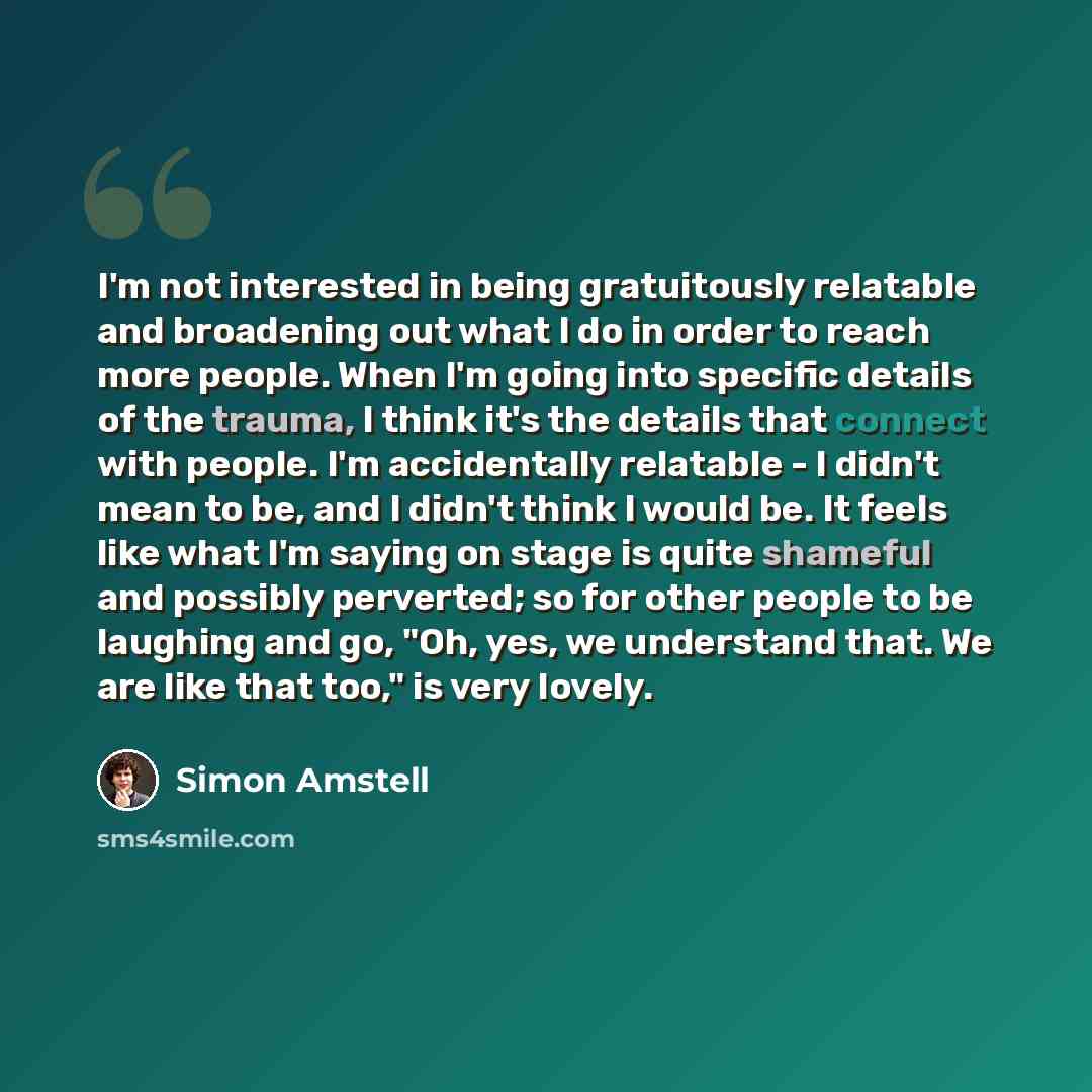 “I'm not interested in being gratuitously relatable and broadening out what I do in order to reach more people. When I'm going into specific details of the trauma, I think it's the details that connect with people. I'm accidentally relatable - I didn't mean to be, and I didn't think I would be. It…” quote by Simon Amstell