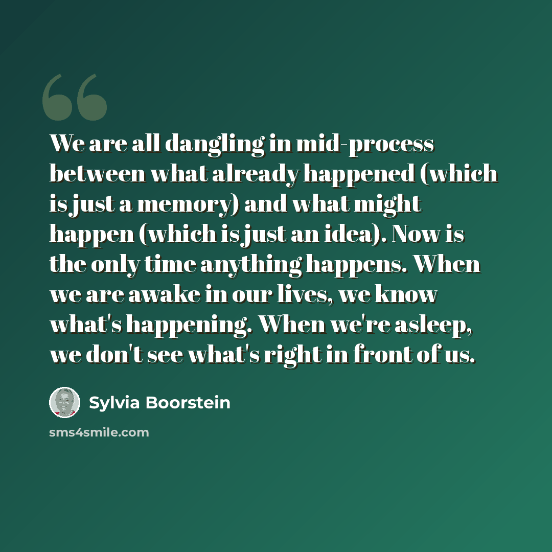 “We are all dangling in mid-process between what already happened (which is just a memory) and what might happen (which is just an idea). Now is the only time anything happens. When we are awake in our lives, we know what's happening. When we're asleep, we don't see what's right in front of us.” quote by Sylvia Boorstein