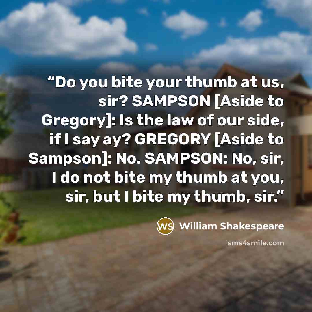 “Do you bite your thumb at us, sir? SAMPSON [Aside to Gregory]: Is the law of our side, if I say ay? GREGORY [Aside to Sampson]: No. SAMPSON: No, sir, I do not bite my thumb at you, sir, but I bite my thumb, sir.” quote by William Shakespeare