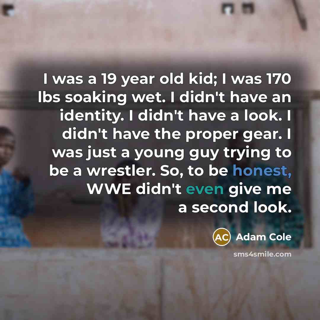 “I was a 19 year old kid; I was 170 lbs soaking wet. I didn't have an identity. I didn't have a look. I didn't have the proper gear. I was just a young guy trying to be a wrestler. So, to be honest, WWE didn't even give me a second look.” quote by Adam Cole