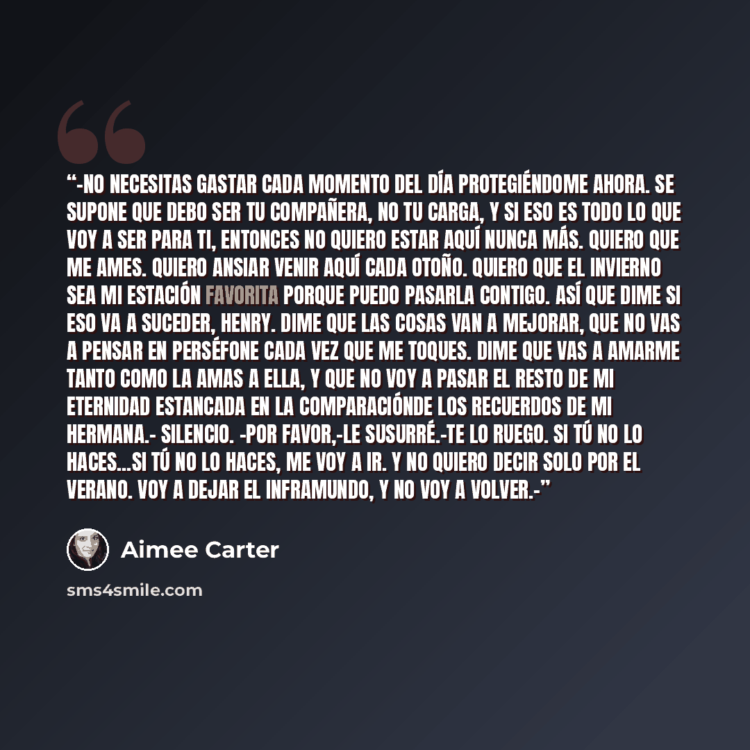 “-No necesitas gastar cada momento del día protegiéndome ahora. Se supone que debo ser tu compañera, no tu carga, y si eso es todo lo que voy a ser para ti, entonces no quiero estar aquí nunca más. Quiero que me ames. Quiero ansiar venir aquí cada otoño. Quiero que el invierno sea mi estación…” quote by Aimee Carter
