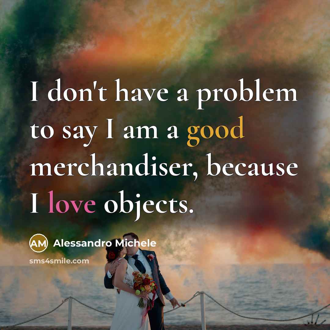 “I don't have a problem to say I am a good merchandiser, because I love objects.” quote by Alessandro Michele
