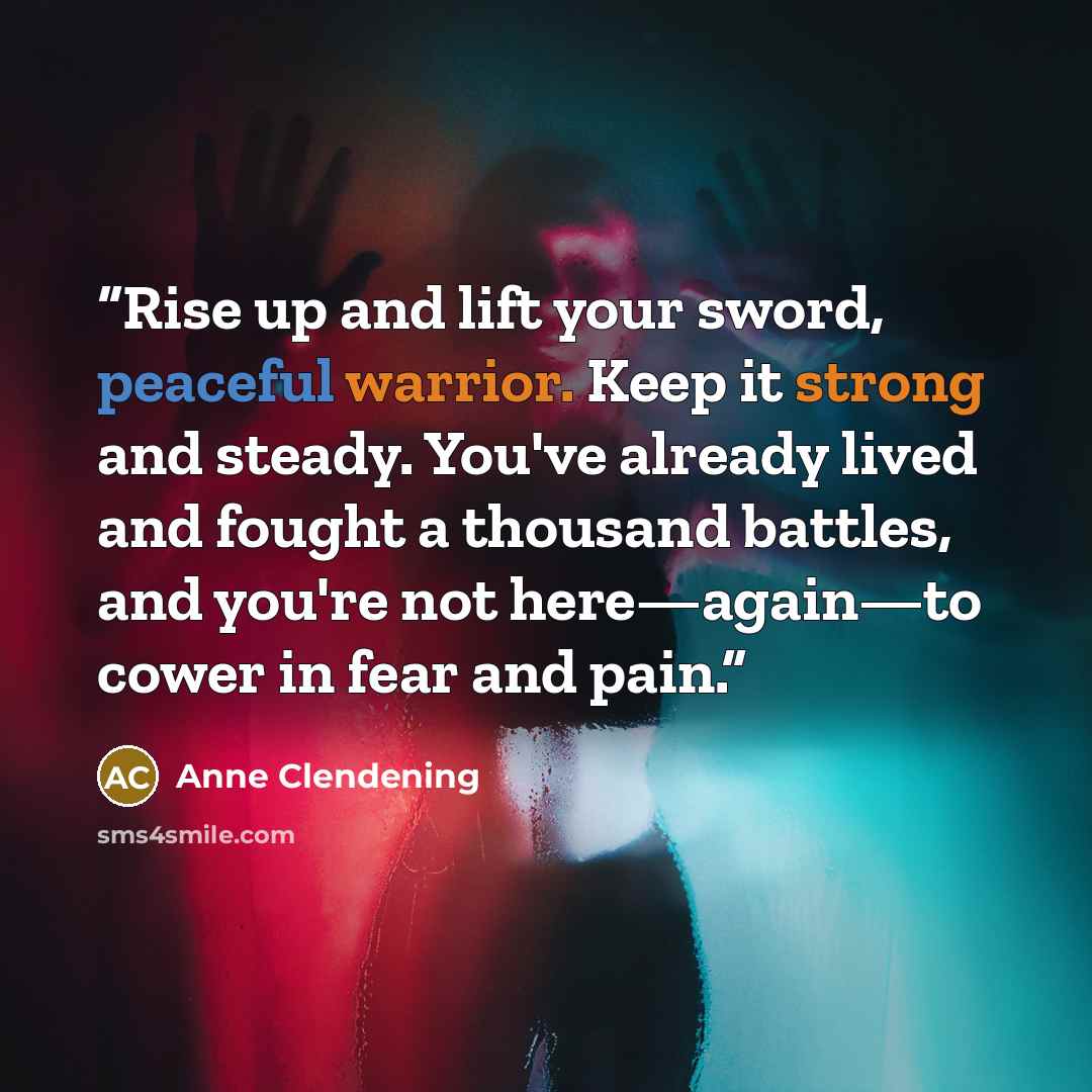“Rise up and lift your sword, peaceful warrior. Keep it strong and steady. You've already lived and fought a thousand battles, and you're not here—again—to cower in fear and pain.” quote by Anne Clendening