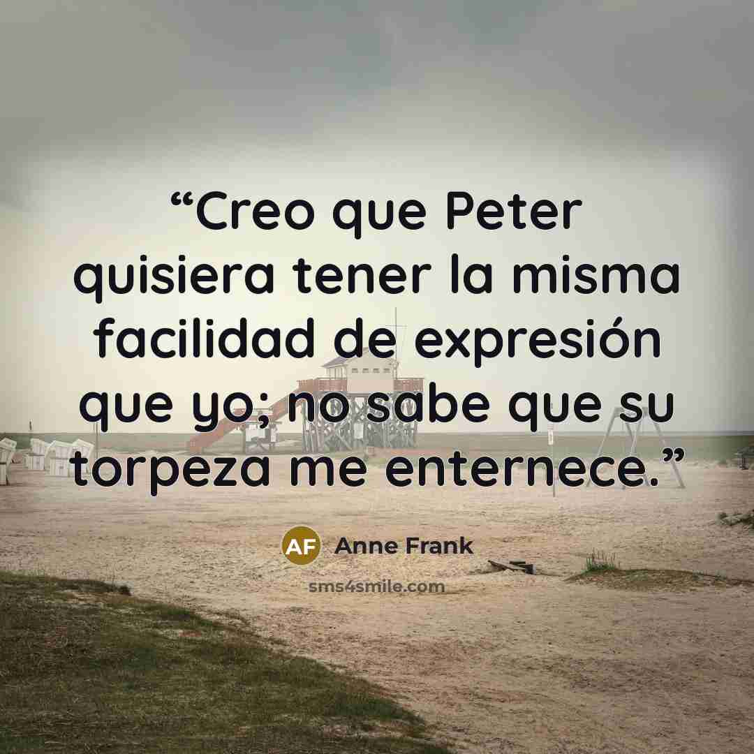 “Creo que Peter quisiera tener la misma facilidad de expresión que yo; no sabe que su torpeza me enternece.” quote by Anne Frank