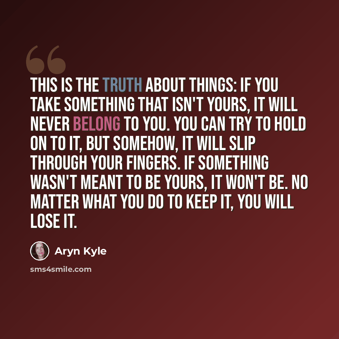 “This is the truth about things: If you take something that isn't yours, it will never belong to you. You can try to hold on to it, but somehow, it will slip through your fingers. If something wasn't meant to be yours, it won't be. No matter what you do to keep it, you will lose it.” quote by Aryn Kyle