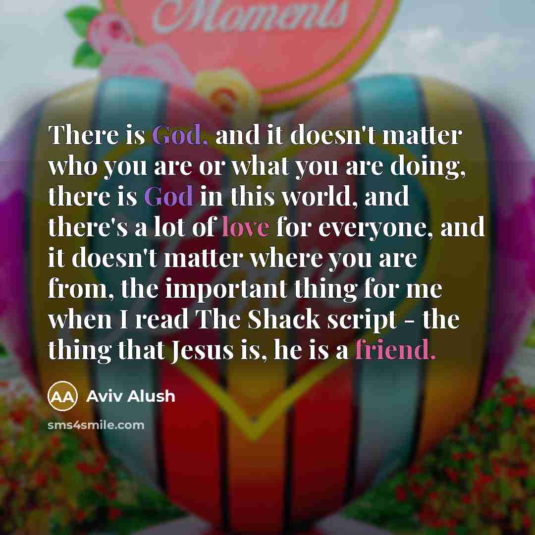 “There is God, and it doesn't matter who you are or what you are doing, there is God in this world, and there's a lot of love for everyone, and it doesn't matter where you are from, the important thing for me when I read The Shack script - the thing that Jesus is, he is a friend.” quote by Aviv Alush