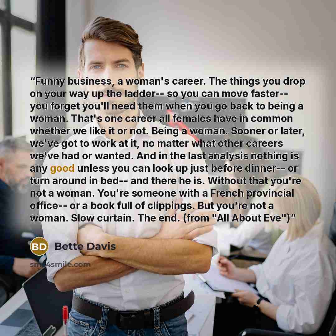 “Funny business, a woman's career. The things you drop on your way up the ladder-- so you can move faster-- you forget you'll need them when you go back to being a woman. That's one career all females have in common whether we like it or not. Being a woman. Sooner or later, we've got to work at it…” quote by Bette Davis